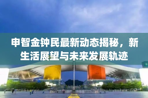 申智金鐘民最新動態揭秘，新生活展望與未來發展軌跡