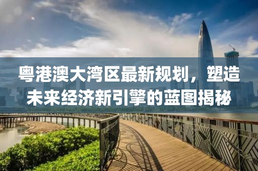粵港澳大灣區最新規劃，塑造未來經濟新引擎的藍圖揭秘