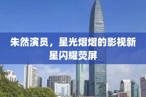 朱然演員，星光熠熠的影視新星閃耀熒屏