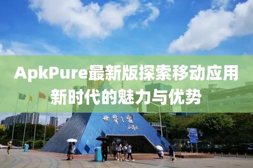 ApkPure最新版探索移動應用新時代的魅力與優勢