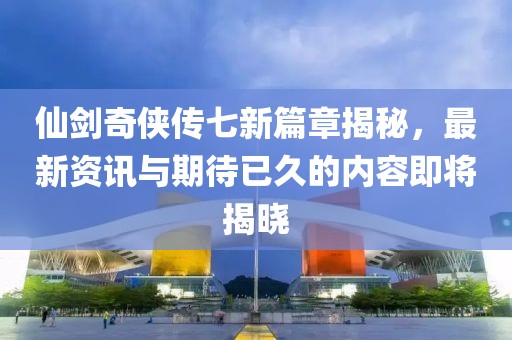 仙劍奇俠傳七新篇章揭秘，最新資訊與期待已久的內容即將揭曉