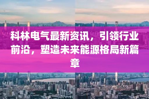科林電氣最新資訊，引領行業前沿，塑造未來能源格局新篇章