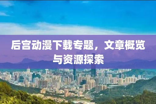后宮動漫下載專題，文章概覽與資源探索