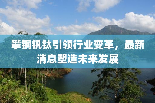 攀鋼釩鈦引領行業變革，最新消息塑造未來發展