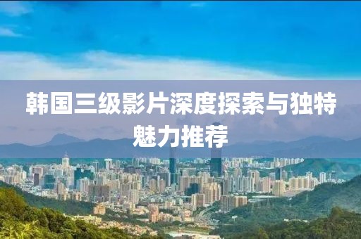 韓國三級影片深度探索與獨特魅力推薦