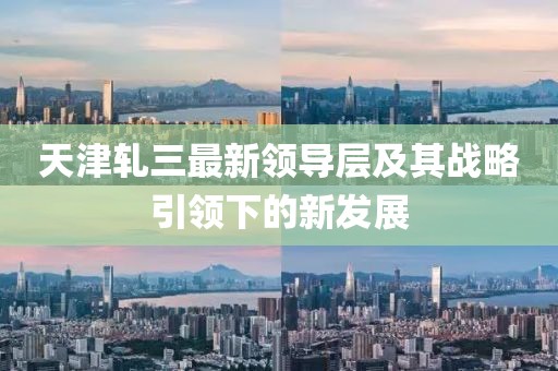 天津軋三最新領導層及其戰略引領下的新發展