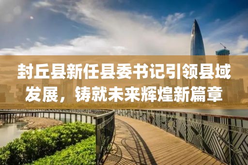 封丘縣新任縣委書記引領縣域發展，鑄就未來輝煌新篇章