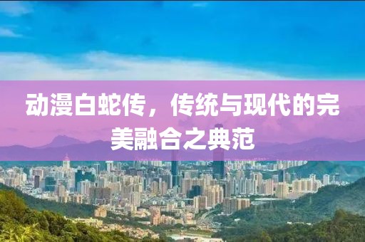 動漫白蛇傳，傳統與現代的完美融合之典范