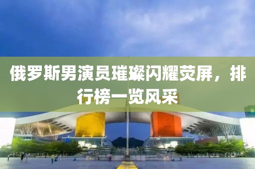俄羅斯男演員璀璨閃耀熒屏，排行榜一覽風采