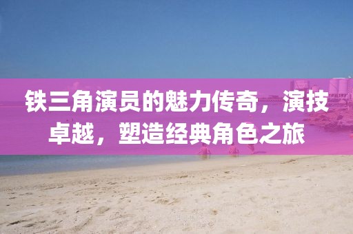 鐵三角演員的魅力傳奇，演技卓越，塑造經典角色之旅