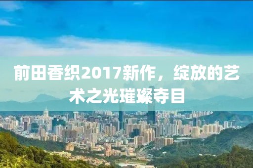 前田香織2017新作，綻放的藝術之光璀璨奪目