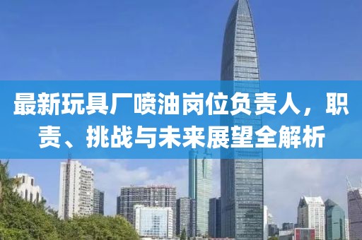 最新玩具廠噴油崗位負責人，職責、挑戰與未來展望全解析