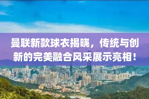 曼聯新款球衣揭曉，傳統與創新的完美融合風采展示亮相！