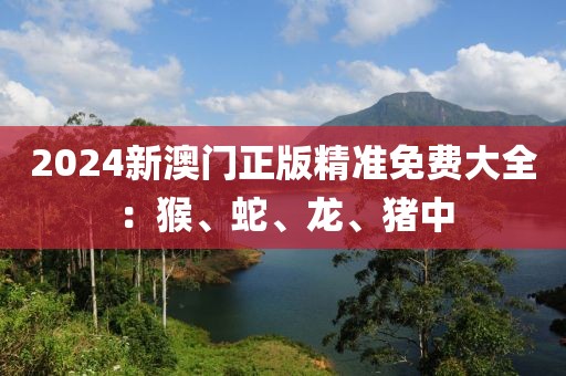 2024新澳門正版精準免費大全：猴、蛇、龍、豬中