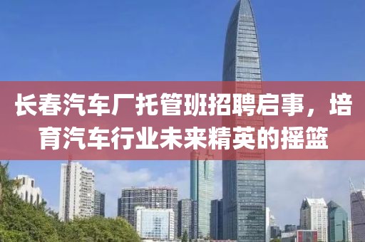 長春汽車廠托管班招聘啟事，培育汽車行業未來精英的搖籃