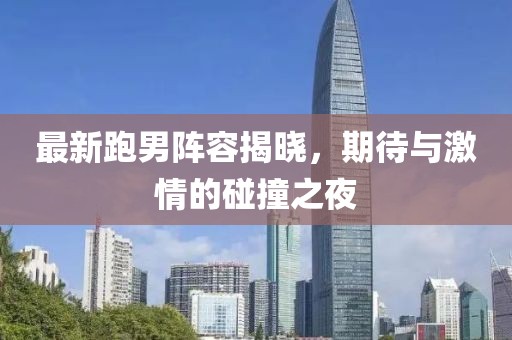 最新跑男陣容揭曉，期待與激情的碰撞之夜