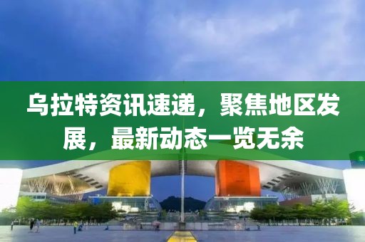 烏拉特資訊速遞，聚焦地區發展，最新動態一覽無余