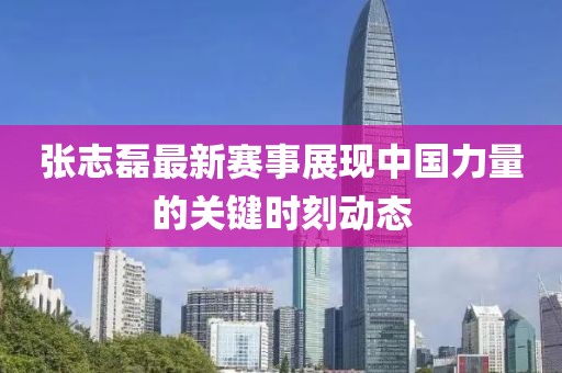 張志磊最新賽事展現中國力量的關鍵時刻動態