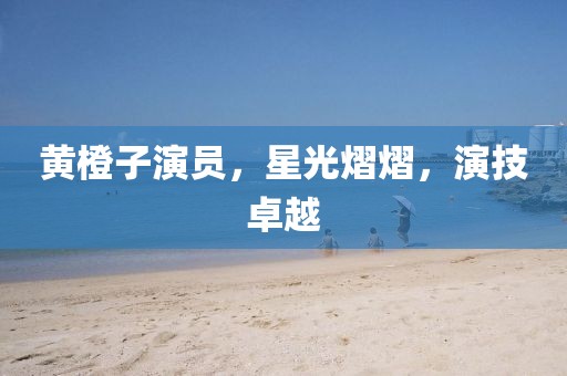 黃橙子演員，星光熠熠，演技卓越
