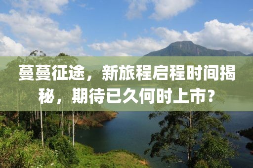 蔓蔓征途，新旅程啟程時間揭秘，期待已久何時上市？