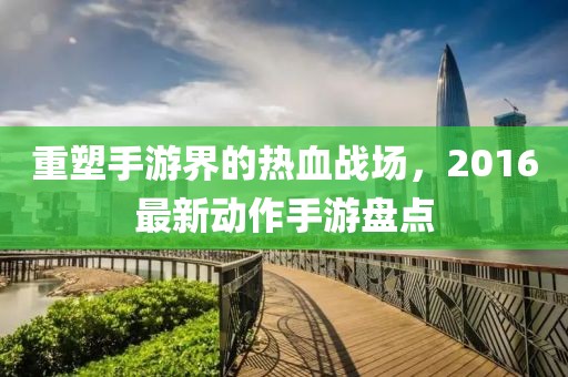 重塑手游界的熱血戰場，2016最新動作手游盤點