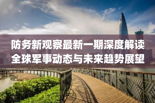 防務新觀察最新一期深度解讀全球軍事動態與未來趨勢展望