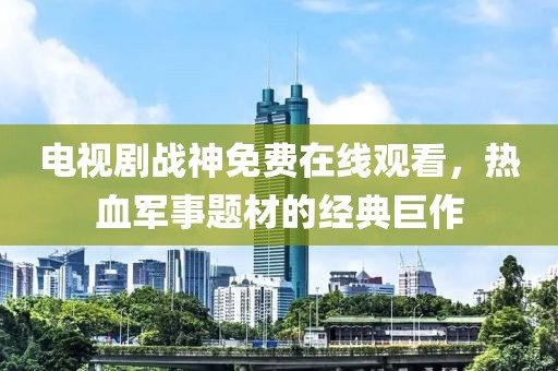 電視劇戰神免費在線觀看，熱血軍事題材的經典巨作