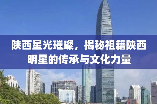 陜西星光璀璨，揭秘祖籍陜西明星的傳承與文化力量