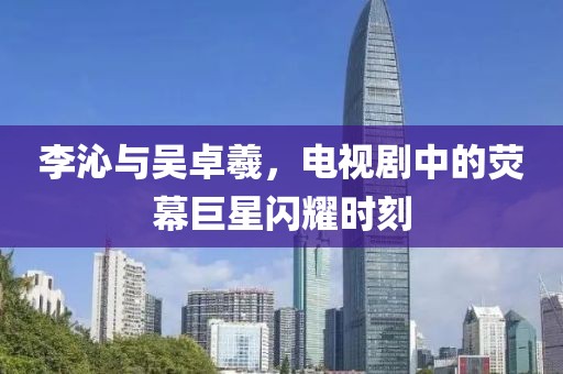 李沁與吳卓羲，電視劇中的熒幕巨星閃耀時刻
