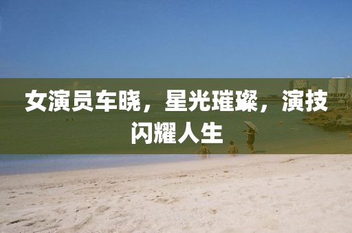 女演員車曉，星光璀璨，演技閃耀人生