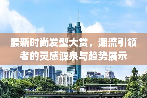 最新時尚發型大賞，潮流引領者的靈感源泉與趨勢展示