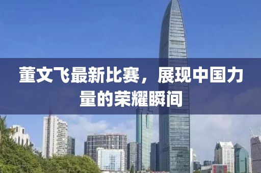 董文飛最新比賽，展現中國力量的榮耀瞬間