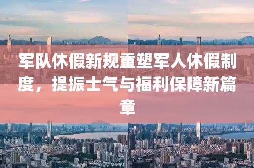 軍隊休假新規重塑軍人休假制度，提振士氣與福利保障新篇章