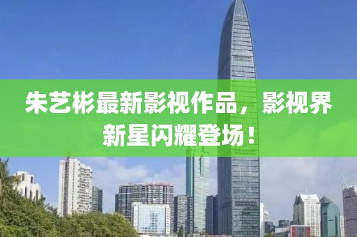 朱藝彬最新影視作品，影視界新星閃耀登場！