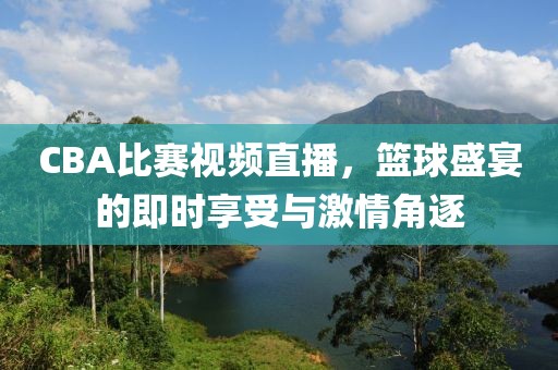 CBA比賽視頻直播，籃球盛宴的即時享受與激情角逐