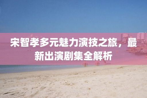 宋智孝多元魅力演技之旅，最新出演劇集全解析