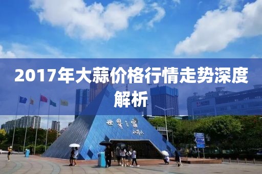 2017年大蒜價格行情走勢深度解析