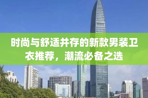時尚與舒適并存的新款男裝衛衣推薦，潮流必備之選