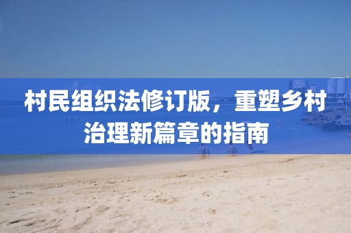 村民組織法修訂版，重塑鄉村治理新篇章的指南
