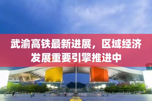 武渝高鐵最新進展，區域經濟發展重要引擎推進中