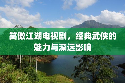 笑傲江湖電視劇，經典武俠的魅力與深遠影響