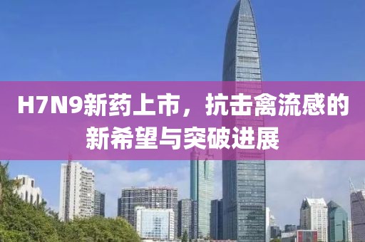 H7N9新藥上市，抗擊禽流感的新希望與突破進展
