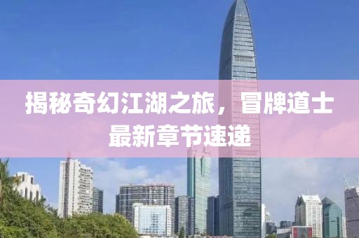 揭秘奇幻江湖之旅，冒牌道士最新章節速遞