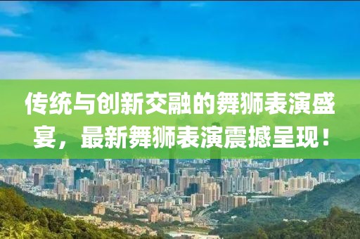 傳統與創新交融的舞獅表演盛宴，最新舞獅表演震撼呈現！