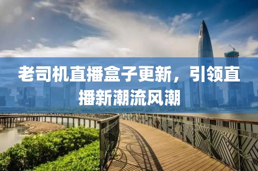 老司機直播盒子更新，引領直播新潮流風潮