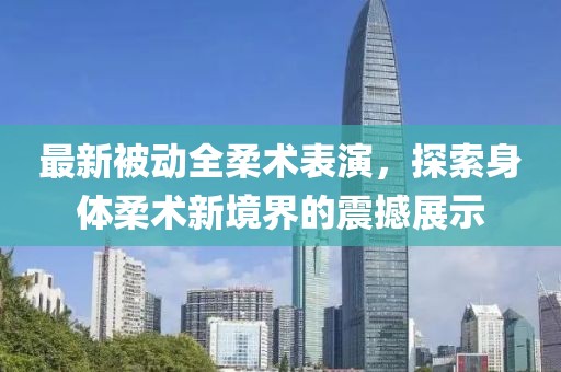 最新被動全柔術表演，探索身體柔術新境界的震撼展示