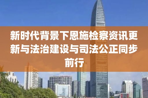 新時代背景下恩施檢察資訊更新與法治建設與司法公正同步前行