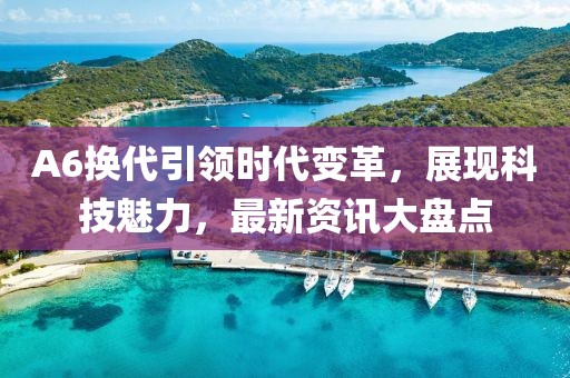 A6換代引領時代變革，展現科技魅力，最新資訊大盤點
