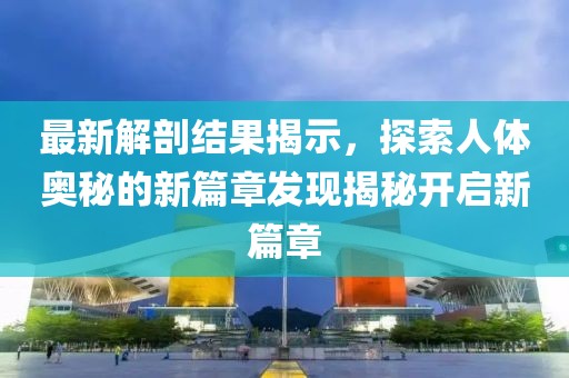 最新解剖結果揭示，探索人體奧秘的新篇章發現揭秘開啟新篇章
