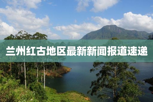 蘭州紅古地區最新新聞報道速遞